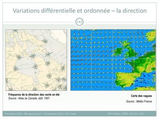 Variations différentielle et ordonnée – la direction
SOTI Valérie, CIRAD -UR SCA / CSE
Formation QGIS – Bio-agresseurs 4 – 8 novembre 2013, CSE, Dakar
142
Carte des vagues
Source : Météo France
Fréquence de la direction des vents en été
Source : Atlas du Canada, édit. 1957
 