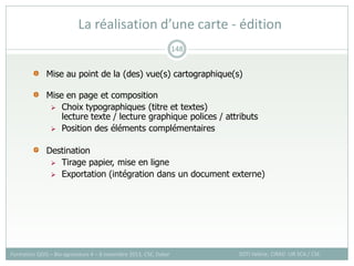 La réalisation d’une carte - édition
SOTI Valérie, CIRAD -UR SCA / CSE
Formation QGIS – Bio-agresseurs 4 – 8 novembre 2013, CSE, Dakar
148
Mise au point de la (des) vue(s) cartographique(s)
Mise en page et composition
 Choix typographiques (titre et textes)
lecture texte / lecture graphique polices / attributs
 Position des éléments complémentaires
Destination
 Tirage papier, mise en ligne
 Exportation (intégration dans un document externe)
 
