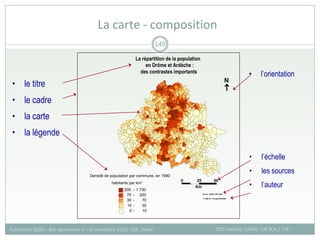 La carte - composition
SOTI Valérie, CIRAD -UR SCA / CSE
Formation QGIS – Bio-agresseurs 4 – 8 novembre 2013, CSE, Dakar
149

N
25
0
Km
50
Densité de population par commune, en 1990
habitants par km²
200 - 1 730
70 - 200
30 - 70
10 - 30
0 - 10
La répartition de la population
en Drôme et Ardèche :
des contrastes importants
Source : INSEE, RGP 1990
UMR 3S - Cemagref/ENGREF
©
• le titre
• le cadre
• la carte
• la légende
• l’échelle
• les sources
• l’auteur
• l’orientation
 