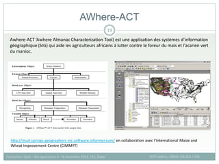 AWhere-ACT
SOTI Valérie, CIRAD -UR SCA / CSE
Formation QGIS – Bio-agresseurs 4 – 8 novembre 2013, CSE, Dakar
19
http://mud-springs-geographers-inc.software.informer.com/ en collaboration avec l’International Maize and
Wheat Improvement Centre (CIMMYT)
Awhere-ACT ‘Awhere Almanac Characterization Tool) est une application des systèmes d’information
géographique (SIG) qui aide les agriculteurs africains à lutter contre le foreur du maïs et l’acarien vert
du manioc.
 
