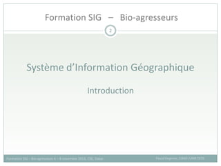 Système d’Information Géographique
Introduction
2
Pascal Degenne, CIRAD /UMR TETIS
Formation SIG – Bio-agresseurs 4 – 8 novembre 2013, CSE, Dakar
Formation SIG – Bio-agresseurs
 