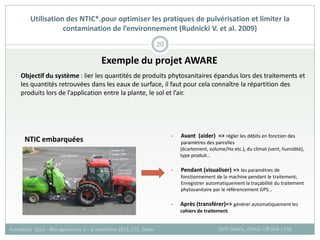 Exemple du projet AWARE
Utilisation des NTIC*.pour optimiser les pratiques de pulvérisation et limiter la
contamination de l’environnement (Rudnicki V. et al. 2009)
SOTI Valérie, CIRAD -UR SCA / CSE
Formation QGIS – Bio-agresseurs 4 – 8 novembre 2013, CSE, Dakar
20
Objectif du système : lier les quantités de produits phytosanitaires épandus lors des traitements et
les quantités retrouvées dans les eaux de surface, il faut pour cela connaître la répartition des
produits lors de l’application entre la plante, le sol et l’air.
NTIC embarquées
- Avant (aider) => régler les débits en fonction des
paramètres des parcelles
(écartement, volume/Ha etc.), du climat (vent, humidité),
type produit…
- Pendant (visualiser) => les paramètres de
fonctionnement de la machine pendant le traitement;
Enregistrer automatiquement la traçabilité du traitement
phytosanitaire par le référencement GPS…
- Après (transférer)=> générer automatiquement les
cahiers de traitement.
 