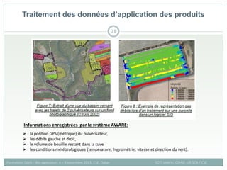 21
SOTI Valérie, CIRAD -UR SCA / CSE
Formation QGIS – Bio-agresseurs 4 – 8 novembre 2013, CSE, Dakar
Traitement des données d’application des produits
 la position GPS (métrique) du pulvérisateur,
 les débits gauche et droit,
 le volume de bouillie restant dans la cuve
 les conditions météorologiques (température, hygrométrie, vitesse et direction du vent).
Informations enregistrées par le système AWARE:
 