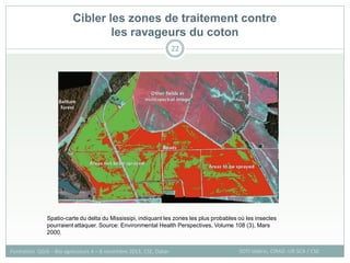 Cibler les zones de traitement contre
les ravageurs du coton
SOTI Valérie, CIRAD -UR SCA / CSE
Formation QGIS – Bio-agresseurs 4 – 8 novembre 2013, CSE, Dakar
22
Spatio-carte du delta du Mississipi, indiquant les zones les plus probables où les insectes
pourraient attaquer. Source: Environmental Health Perspectives, Volume 108 (3), Mars
2000.
 
