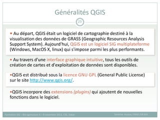  Au départ, QGIS était un logiciel de cartographie destiné à la
visualisation des données de GRASS (Geographic Resources Analysis
Support System). Aujourd'hui, QGIS est un logiciel SIG multiplateforme
(Windows, MacOS X, linux) qui s'impose parmi les plus performants.
 Au travers d'une interface graphique intuitive, tous les outils de
création de cartes et d'exploitation de données sont disponibles.
QGIS est distribué sous la licence GNU GPL (General Public License)
sur le site http://www.qgis.org/.
QGIS incorpore des extensions (plugins) qui ajoutent de nouvelles
fonctions dans le logiciel.
Généralités QGIS
Sandrine Auzoux, CIRAD /UR SCA
Formation SIG – Bio-agresseurs 4 – 8 novembre 2013, CSE, Dakar
23
 