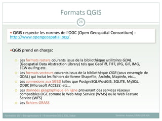  QGIS respecte les normes de l'OGC (Open Geospatial Consortium) :
http://www.opengeospatial.org/.
QGIS prend en charge:
 Les formats rasters courants issus de la bibliothèque utilitaires GDAL
(Geospatial Data Abstraction Library) tels que GeoTiff, TIFF, JPG, GIF, IMG,
ECW ou Png etc.
 Les formats vecteurs courants issus de la bibliothèque OGR (sous ensemgle de
GDAL) qui inclut les fichiers de forme Shapefile, ArcInfo, Mapinfo, etc…
 Les connexions aux SGBD telles que PostgreSQL/PostGIS, SQLITE, MySQL,
ODBC (Microsoft ACCESS) etc…
 Les données géographique en ligne provenant des services réseaux
compatibles OGC comme le Web Map Service (WMS) ou le Web Feature
Service (WFS)
 Les fichiers GRASS
Formats QGIS
Sandrine Auzoux, CIRAD /UR SCA
Formation SIG – Bio-agresseurs 4 – 8 novembre 2013, CSE, Dakar
24
 