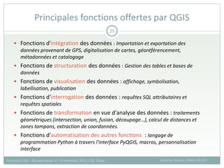 Fonctions d'intégration des données : Importation et exportation des
données provenant de GPS, digitalisation de cartes, géoréférencement,
métadonnées et catalogage
 Fonctions de structuration des données : Gestion des tables et bases de
données
 Fonctions de visualisation des données : affichage, symbolisation,
labellisation, publication
 Fonctions d'interrogation des données : requêtes SQL attributaires et
requêtes spatiales
 Fonctions de transformation en vue d'analyse des données : traitements
géométriques (intersection, union, fusion, découpage…), calcul de distances et
zones tampons, extraction de coordonnées.
 Fonctions d'automatisation des autres fonctions : langage de
programmation Python à travers l'interface PyQGIS, macros, personnalisation
interface
Principales fonctions offertes par QGIS
Sandrine Auzoux, CIRAD /UR SCA
Formation SIG – Bio-agresseurs 4 – 8 novembre 2013, CSE, Dakar
25
 