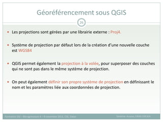  Les projections sont gérées par une librairie externe : Proj4.
 Système de projection par défaut lors de la création d’une nouvelle couche
est WGS84
 QGIS permet également la projection à la volée, pour superposer des couches
qui ne sont pas dans le même système de projection.
 On peut également définir son propre système de projection en définissant le
nom et les paramètres liée aux coordonnées de projection.
Géoréférencement sous QGIS
Sandrine Auzoux, CIRAD /UR SCA
Formation SIG – Bio-agresseurs 4 – 8 novembre 2013, CSE, Dakar
26
 