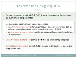  Comme beaucoup de logiciels SIG, QGIS dispose d'un système d'extensions
qui augmentent ses possibilités.
 Les extensions appartiennent à deux catégories :
 les extensions principales, maintenues par l'équipe de développement de QGIS et
intégrées automatiquement à chaque nouvelle distribution de QGIS.
 Les extensions complémentaires, stockées dans des dépôts externes et maintenues
par leurs auteurs.
 Le Gestionnaire d'extensions permet d'afficher les extensions principales.
 L'installateur d'extensions permet de télécharger et d'installer les extensions
complémentaires.
Les extensions (plug-ins) QGIS
Sandrine Auzoux, CIRAD /UR SCA
Formation SIG – Bio-agresseurs 4 – 8 novembre 2013, CSE, Dakar
27
 
