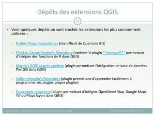  Voici quelques dépôts où sont stockés les extensions les plus couramment
utilisées :
 Python Plugin Repositories (site officiel de Quantum GIS)
 fTool de Carson Farmer's Repository (contient le plugin **manageR** permettant
d'intégrer des fonctions de R dans QGIS)
 Martin's QGIS plugins sandbox (plugin permettant l'intégration de base de données
PostGIS dans QGIS)
 Volkan Kepoglu's Repository (plugin permettant d'apprendre facilement à
programmer ses plugins propre plugins)
 Sourcepole repository (plugin permettant d'intégrer OpenStreetMap, Google Maps,
Yahoo Maps layers dans QGIS)
Dépôts des extensions QGIS
Sandrine Auzoux, CIRAD /UR SCA
Formation SIG – Bio-agresseurs 4 – 8 novembre 2013, CSE, Dakar
28
 