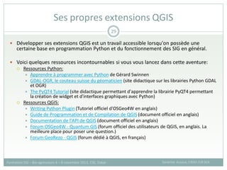  Développer ses extensions QGIS est un travail accessible lorsqu'on possède une
certaine base en programmation Python et du fonctionnement des SIG en général.
 Voici quelques ressources incontournables si vous vous lancez dans cette aventure:
 Ressources Python:
 Apprendre à programmer avec Python de Gérard Swinnen
 GDAL-OGR, le couteau suisse du géomaticien (site didactique sur les librairies Python GDAL
et OGR)
 The PyQT4 Tutorial (site didactique permettant d'apprendre la librairie PyQT4 permettant
la création de widget et d'interfaces graphiques avec Python)
 Ressources QGIS:
 Writing Python Plugin (Tutoriel officiel d'OSGeo4W en anglais)
 Guide de Programmation et de Compilation de QGIS (document officiel en anglais)
 Documentation de l'API de QGIS (document officiel en anglais)
 Forum OSGeo4W - Quantum GIS (forum officiel des utilisateurs de QGIS, en anglais. La
meilleure place pour poser une question.)
 Forum GeoRezo - QGIS (forum dédié à QGIS, en français)
Ses propres extensions QGIS
Sandrine Auzoux, CIRAD /UR SCA
Formation SIG – Bio-agresseurs 4 – 8 novembre 2013, CSE, Dakar
29
 