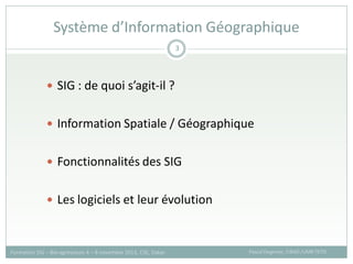  SIG : de quoi s’agit-il ?
 Information Spatiale / Géographique
 Fonctionnalités des SIG
 Les logiciels et leur évolution
Système d’Information Géographique
Pascal Degenne, CIRAD /UMR TETIS
Formation SIG – Bio-agresseurs 4 – 8 novembre 2013, CSE, Dakar
3
 