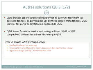  QGIS browser est une application qui permet de parcourir facilement vos
bases de données, de prévisualiser vos données et leurs métadonnées. QGIS
Browser fait partie de l'installation standard de QGIS.
 QGIS Server fournit un service web cartographique (WMS et WFS
compatibles) utilisant les mêmes librairies que QGIS.
Créer un service WMS avec Qgis Server :
 Installer Qgis Server sur un serveur
 Copier-coller le projet Qgis et les fichiers de données dans répertoire du serveur
 Qgis Server et Qgis Desktop : même moteur de rendu
Autres solutions QGIS (1/2)
Sandrine Auzoux, CIRAD /UR SCA
Formation SIG – Bio-agresseurs 4 – 8 novembre 2013, CSE, Dakar
30
 