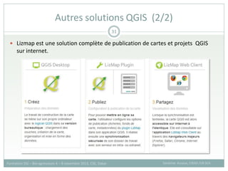  Lizmap est une solution complète de publication de cartes et projets QGIS
sur internet.
Autres solutions QGIS (2/2)
Sandrine Auzoux, CIRAD /UR SCA
Formation SIG – Bio-agresseurs 4 – 8 novembre 2013, CSE, Dakar
31
 