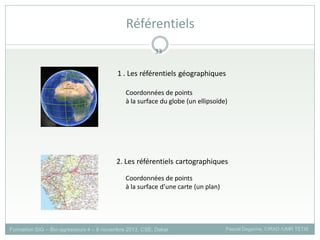 1 . Les référentiels géographiques
Coordonnées de points
à la surface du globe (un ellipsoïde)
Coordonnées de points
à la surface d’une carte (un plan)
2. Les référentiels cartographiques
Formation SIG – Bio-agresseurs 4 – 8 novembre 2013, CSE, Dakar Pascal Degenne, CIRAD /UMR TETIS
Référentiels
33
 