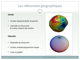 • Surface équipotentielle de gravité
• Coïncide au mieux avec
le niveau moyens des océans
Géoïde
• Ellipsoïde de révolution
• Surface mathématiquement simple
• Local ou global
Ellipsoïde
Formation SIG – Bio-agresseurs 4 – 8 novembre 2013, CSE, Dakar Pascal Degenne, CIRAD /UMR TETIS
34
Les référentiels géographiques
 