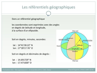 Dans un référentiel géographique
les coordonnées sont exprimées avec des angles
en degrés de latitude et longitude,
à la surface d’un ellipsoïde.
Soit en degrès, minutes, secondes:
lat : 14°41'30.22" N
lon : 17°28'17.76" O
Soit en degrés et décimales de degrés :
lat : 14.691729° N
lon : -17.471600° O
Formation SIG – Bio-agresseurs 4 – 8 novembre 2013, CSE, Dakar Pascal Degenne, CIRAD /UMR TETIS
36
Les référentiels géographiques
 
