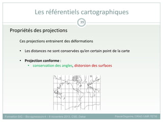 Propriétés des projections
Ces projections entrainent des déformations
• Les distances ne sont conservées qu’en certain point de la carte
• Projection conforme :
• conservation des angles, distorsion des surfaces
Formation SIG – Bio-agresseurs 4 – 8 novembre 2013, CSE, Dakar Pascal Degenne, CIRAD /UMR TETIS
39
Les référentiels cartographiques
 