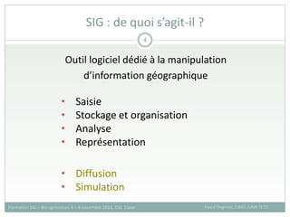 Outil logiciel dédié à la manipulation
d’information géographique
SIG : de quoi s’agit-il ?
Pascal Degenne, CIRAD /UMR TETIS
Formation SIG – Bio-agresseurs 4 – 8 novembre 2013, CSE, Dakar
4
• Saisie
• Stockage et organisation
• Analyse
• Représentation
• Diffusion
• Simulation
 