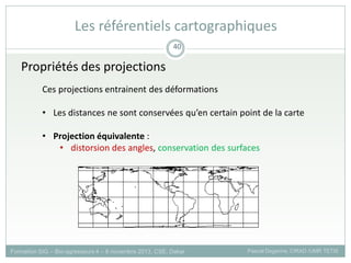 Propriétés des projections
Ces projections entrainent des déformations
• Les distances ne sont conservées qu’en certain point de la carte
• Projection équivalente :
• distorsion des angles, conservation des surfaces
Formation SIG – Bio-agresseurs 4 – 8 novembre 2013, CSE, Dakar Pascal Degenne, CIRAD /UMR TETIS
40
Les référentiels cartographiques
 
