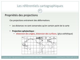 Propriétés des projections
Ces projections entrainent des déformations
• Les distances ne sont conservées qu’en certain point de la carte
• Projection aphylactique :
• distorsion des angles, distorsion des surfaces, (plus esthétique)
Formation SIG – Bio-agresseurs 4 – 8 novembre 2013, CSE, Dakar Pascal Degenne, CIRAD /UMR TETIS
41
Les référentiels cartographiques
 