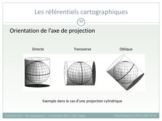 Orientation de l’axe de projection
Directe Transverse Oblique
Exemple dans le cas d’une projection cylindrique
Formation SIG – Bio-agresseurs 4 – 8 novembre 2013, CSE, Dakar Pascal Degenne, CIRAD /UMR TETIS
42
Les référentiels cartographiques
 