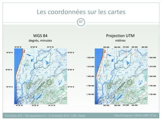 Formation SIG – Bio-agresseurs 4 – 8 novembre 2013, CSE, Dakar Pascal Degenne, CIRAD /UMR TETIS
47
Les coordonnées sur les cartes
WGS 84
degrés, minutes
Projection UTM
mètres
 
