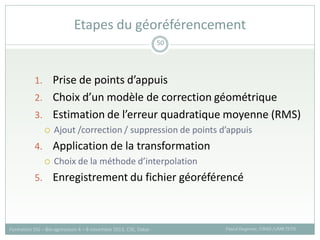 1. Prise de points d’appuis
2. Choix d’un modèle de correction géométrique
3. Estimation de l’erreur quadratique moyenne (RMS)
 Ajout /correction / suppression de points d’appuis
4. Application de la transformation
 Choix de la méthode d’interpolation
5. Enregistrement du fichier géoréférencé
Etapes du géoréférencement
Pascal Degenne, CIRAD /UMR TETIS
Formation SIG – Bio-agresseurs 4 – 8 novembre 2013, CSE, Dakar
50
 