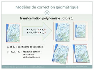 Transformation polynomiale : ordre 1
Modèles de correction géométrique
Pascal Degenne, CIRAD /UMR TETIS
Formation SIG – Bio-agresseurs 4 – 8 novembre 2013, CSE, Dakar
53
Y = b0 + b1 x + b2 y
X = a0 + a1 x + a2 y
a0 et b0 : coefficients de translation
a1 , b1 ,a2 ,b2 : facteurs d’échelle,
de rotation,
et de cisaillement
 