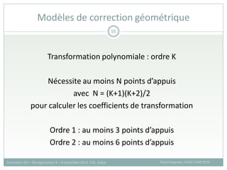 Transformation polynomiale : ordre K
Nécessite au moins N points d’appuis
avec N = (K+1)(K+2)/2
pour calculer les coefficients de transformation
Ordre 1 : au moins 3 points d’appuis
Ordre 2 : au moins 6 points d’appuis
Modèles de correction géométrique
Pascal Degenne, CIRAD /UMR TETIS
Formation SIG – Bio-agresseurs 4 – 8 novembre 2013, CSE, Dakar
55
 