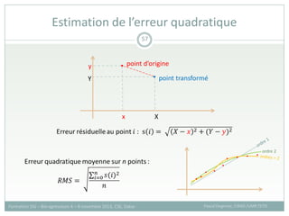 Estimation de l’erreur quadratique
Pascal Degenne, CIRAD /UMR TETIS
Formation SIG – Bio-agresseurs 4 – 8 novembre 2013, CSE, Dakar
57
X
Y
y
x
point d’origine
point transformé
ordre 2
 