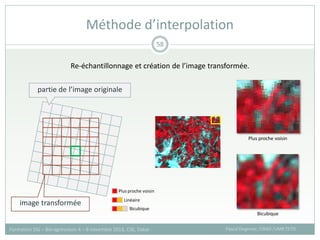Méthode d’interpolation
Pascal Degenne, CIRAD /UMR TETIS
Formation SIG – Bio-agresseurs 4 – 8 novembre 2013, CSE, Dakar
58
partie de l’image originale
image transformée
Plus proche voisin
Linéaire
Bicubique
Re-échantillonnage et création de l’image transformée.
Plus proche voisin
Bicubique
 
