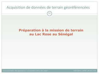 Préparation à la mission de terrain
au Lac Rose au Sénégal
Acquisition de données de terrain géoréférencées
Formation QGIS – Bio-agresseurs 4 – 8 novembre 2013, CSE, Dakar
59
SOTI Valérie, CIRAD -UR SCA / CSE
 