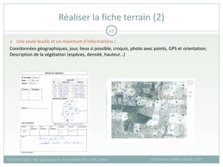  Une seule feuille et un maximum d’informations :
Coordonnées géographiques, jour, lieux si possible, croquis, photo avec points, GPS et orientation;
Description de la végétation (espèces, densité, hauteur…)
Réaliser la fiche terrain (2)
SOTI Valérie, CIRAD -UR SCA / CSE
Formation QGIS – Bio-agresseurs 4 – 8 novembre 2013, CSE, Dakar
61
 