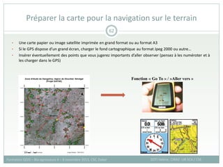 • Une carte papier ou image satellite imprimée en grand format ou au format A3
• Si le GPS dispose d’un grand écran, charger le fond cartographique au format Jpeg 2000 ou autre…
• Insérer éventuellement des points que vous jugerez importants d’aller observer (pensez à les numéroter et à
les charger dans le GPS)
Préparer la carte pour la navigation sur le terrain
SOTI Valérie, CIRAD -UR SCA / CSE
Formation QGIS – Bio-agresseurs 4 – 8 novembre 2013, CSE, Dakar
62
Fonction « Go To » / »Aller vers »
 