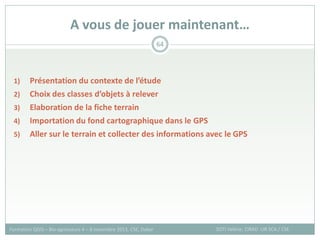 1) Présentation du contexte de l’étude
2) Choix des classes d’objets à relever
3) Elaboration de la fiche terrain
4) Importation du fond cartographique dans le GPS
5) Aller sur le terrain et collecter des informations avec le GPS
A vous de jouer maintenant…
SOTI Valérie, CIRAD -UR SCA / CSE
Formation QGIS – Bio-agresseurs 4 – 8 novembre 2013, CSE, Dakar
64
 
