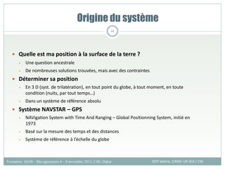 Quelle est ma position à la surface de la terre ?
• Une question ancestrale
• De nombreuses solutions trouvées, mais avec des contraintes
 Déterminer sa position
• En 3 D (syst. de trilatération), en tout point du globe, à tout moment, en toute
condition (nuits, par tout temps…)
• Dans un système de référence absolu
 Système NAVSTAR – GPS
• NAVigation System with Time And Ranging – Global Positionning System, initié en
1973
• Basé sur la mesure des temps et des distances
• Système de référence à l’échelle du globe
Origine du système
SOTI Valérie, CIRAD -UR SCA / CSE
Formation QGIS – Bio-agresseurs 4 – 8 novembre 2013, CSE, Dakar
69
 