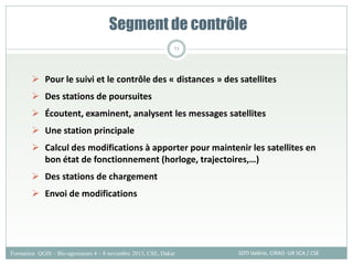 Segment de contrôle
SOTI Valérie, CIRAD -UR SCA / CSE
Formation QGIS – Bio-agresseurs 4 – 8 novembre 2013, CSE, Dakar
73
 Pour le suivi et le contrôle des « distances » des satellites
 Des stations de poursuites
 Écoutent, examinent, analysent les messages satellites
 Une station principale
 Calcul des modifications à apporter pour maintenir les satellites en
bon état de fonctionnement (horloge, trajectoires,…)
 Des stations de chargement
 Envoi de modifications
 