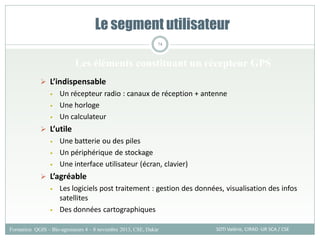  L’indispensable
• Un récepteur radio : canaux de réception + antenne
• Une horloge
• Un calculateur
 L’utile
• Une batterie ou des piles
• Un périphérique de stockage
• Une interface utilisateur (écran, clavier)
 L’agréable
• Les logiciels post traitement : gestion des données, visualisation des infos
satellites
• Des données cartographiques
Le segment utilisateur
SOTI Valérie, CIRAD -UR SCA / CSE
Formation QGIS – Bio-agresseurs 4 – 8 novembre 2013, CSE, Dakar
74
Les éléments constituant un récepteur GPS
 