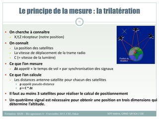  On cherche à connaître
• X,Y,Z récepteur (notre position)
 On connaît
• La position des satellites
• La vitesse de déplacement de la trame radio
• C (= vitesse de la lumière)
 Ce que l’on mesure
• ∆t appelé « le temps de vol » par synchronisation des signaux
 Ce que l’on calcule
• Les distances antenne-satellite pour chacun des satellites
 ρ appelé pseudo-distance
 ρ = C * ∆t
 Il faut au moins 3 satellites pour réaliser le calcul de positionnement
 Un quatrième signal est nécessaire pour obtenir une position en trois dimensions qui
détermine l’altitude.
Le principe de la mesure : la trilatération
SOTI Valérie, CIRAD -UR SCA / CSE
Formation QGIS – Bio-agresseurs 4 – 8 novembre 2013, CSE, Dakar
75
 