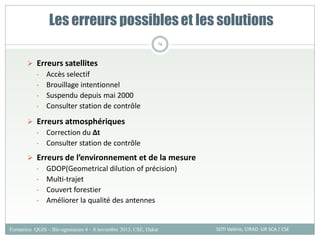  Erreurs satellites
• Accès selectif
• Brouillage intentionnel
• Suspendu depuis mai 2000
• Consulter station de contrôle
 Erreurs atmosphériques
• Correction du ∆t
• Consulter station de contrôle
 Erreurs de l’environnement et de la mesure
• GDOP(Geometrical dilution of précision)
• Multi-trajet
• Couvert forestier
• Améliorer la qualité des antennes
Les erreurs possibleset les solutions
SOTI Valérie, CIRAD -UR SCA / CSE
Formation QGIS – Bio-agresseurs 4 – 8 novembre 2013, CSE, Dakar
76
 