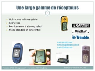  Utilisations militaire /civile
 Recherche
 Positionnement absolu / relatif
 Mode standard et différentiel
Une large gamme de récepteurs
SOTI Valérie, CIRAD -UR SCA / CSE
Formation QGIS – Bio-agresseurs 4 – 8 novembre 2013, CSE, Dakar
77
www.garmin.com
www.magellangps.com/fr
www.trimble.com
 