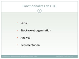 Fonctionnalités des SIG
Pascal Degenne, CIRAD /UMR TETIS
Formation SIG – Bio-agresseurs 4 – 8 novembre 2013, CSE, Dakar
8
• Saisie
• Stockage et organisation
• Analyse
• Représentation
 