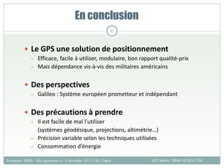  Le GPS une solution de positionnement
• Efficace, facile à utiliser, modulaire, bon rapport qualité-prix
• Mais dépendance vis-à-vis des militaires américains
 Des perspectives
• Galileo : Système européen prometteur et indépendant
 Des précautions à prendre
• Il est facile de mal l’utiliser
(systèmes géodésique, projections, altimétrie…)
• Précision variable selon les techniques utilisées
• Consommation d’énergie
En conclusion
SOTI Valérie, CIRAD -UR SCA / CSE
Formation QGIS – Bio-agresseurs 4 – 8 novembre 2013, CSE, Dakar
81
 