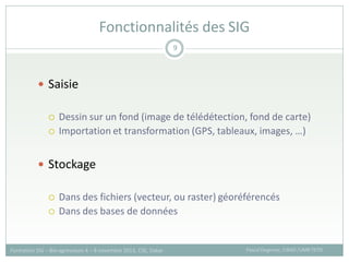  Saisie
 Dessin sur un fond (image de télédétection, fond de carte)
 Importation et transformation (GPS, tableaux, images, …)
 Stockage
 Dans des fichiers (vecteur, ou raster) géoréférencés
 Dans des bases de données
Fonctionnalités des SIG
Pascal Degenne, CIRAD /UMR TETIS
Formation SIG – Bio-agresseurs 4 – 8 novembre 2013, CSE, Dakar
9
 