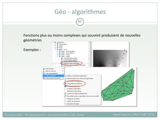 Formation SIG – Bio-agresseurs 4 – 8 novembre 2013, CSE, Dakar Pascal Degenne, CIRAD /UMR TETIS
91
Géo - algorithmes
Fonctions plus ou moins complexes qui souvent produisent de nouvelles
géométries
Exemples :
 