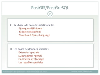 94
Sandrine Auzoux, CIRAD /UR SCA
Formation SIG – Bio-agresseurs 4 – 8 novembre 2013, CSE, Dakar
PostGIS/PostGreSQL
I Les bases de données relationnelles
Quelques définitions
Modèle relationnel
Structured Query Language
II Les bases de données spatiales
Extension spatiale
SGBD Spatial PostGIS
Géométrie et stockage
Les requêtes spatiales
 