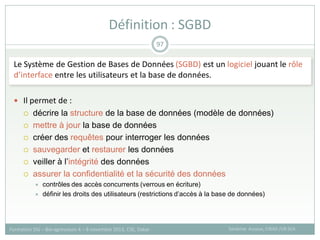 Le Système de Gestion de Bases de Données (SGBD) est un logiciel jouant le rôle
d’interface entre les utilisateurs et la base de données.
 Il permet de :
 décrire la structure de la base de données (modèle de données)
 mettre à jour la base de données
 créer des requêtes pour interroger les données
 sauvegarder et restaurer les données
 veiller à l’intégrité des données
 assurer la confidentialité et la sécurité des données
 contrôles des accès concurrents (verrous en écriture)
 définir les droits des utilisateurs (restrictions d’accès à la base de données)
Définition : SGBD
Sandrine Auzoux, CIRAD /UR SCA
Formation SIG – Bio-agresseurs 4 – 8 novembre 2013, CSE, Dakar
97
 