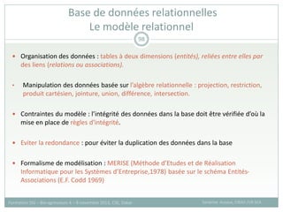  Organisation des données : tables à deux dimensions (entités), reliées entre elles par
des liens (relations ou associations).
• Manipulation des données basée sur l’algèbre relationnelle : projection, restriction,
produit cartésien, jointure, union, différence, intersection.
 Contraintes du modèle : l’intégrité des données dans la base doit être vérifiée d’où la
mise en place de règles d'intégrité.
 Eviter la redondance : pour éviter la duplication des données dans la base
 Formalisme de modélisation : MERISE (Méthode d’Etudes et de Réalisation
Informatique pour les Systèmes d’Entreprise,1978) basée sur le schéma Entités-
Associations (E.F. Codd 1969)
Base de données relationnelles
Le modèle relationnel
Sandrine Auzoux, CIRAD /UR SCA
Formation SIG – Bio-agresseurs 4 – 8 novembre 2013, CSE, Dakar
98
 