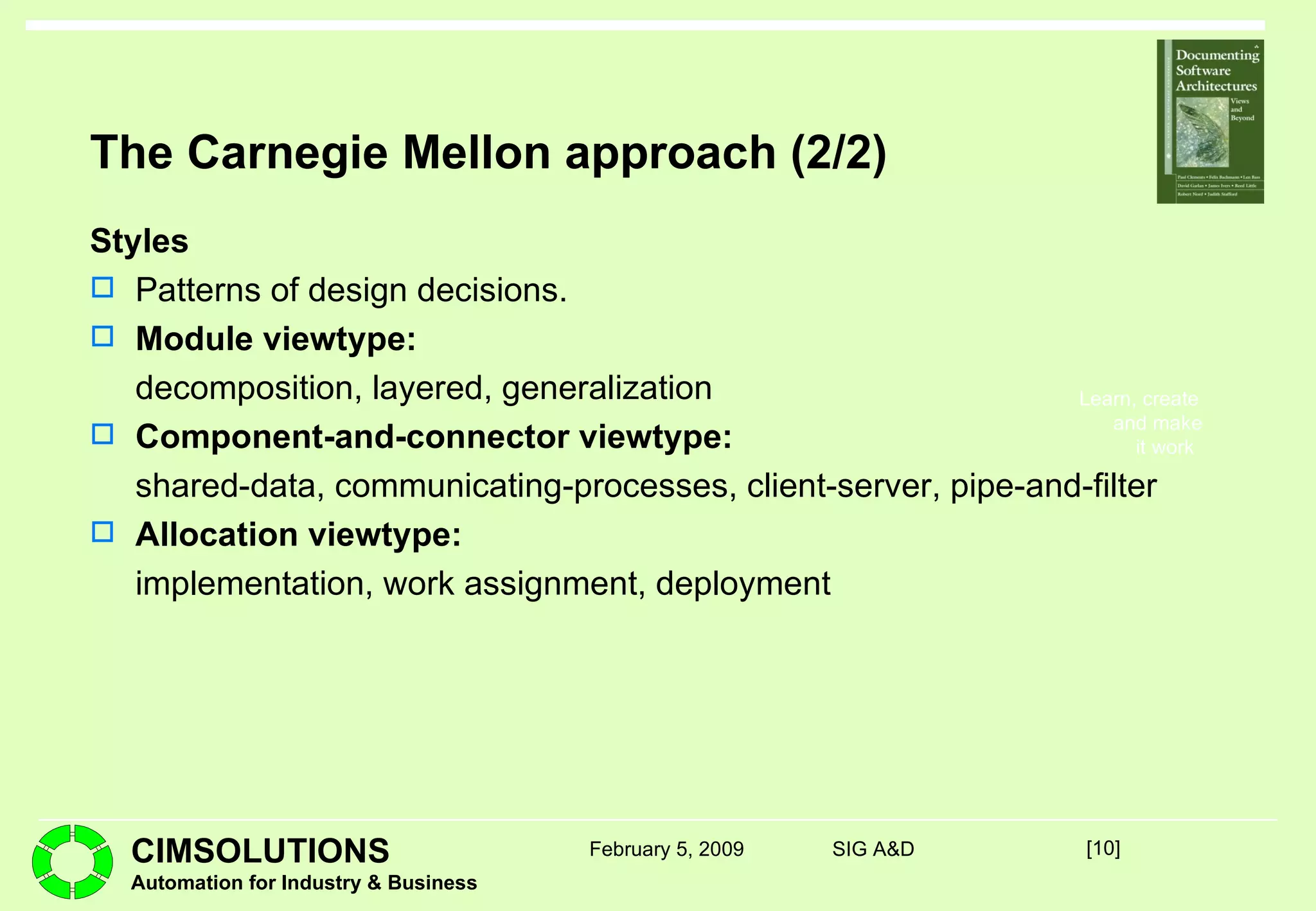 The Carnegie Mellon approach (2/2) Styles Patterns of design decisions. Module viewtype: decomposition, layered, generalization Component-and-connector viewtype: shared-data, communicating-processes, client-server, pipe-and-filter Allocation viewtype:   implementation, work assignment, deployment [ ] February 5, 2009 SIG A&D 